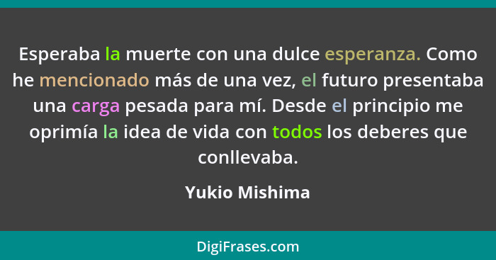 Esperaba la muerte con una dulce esperanza. Como he mencionado más de una vez, el futuro presentaba una carga pesada para mí. Desde el... - Yukio Mishima