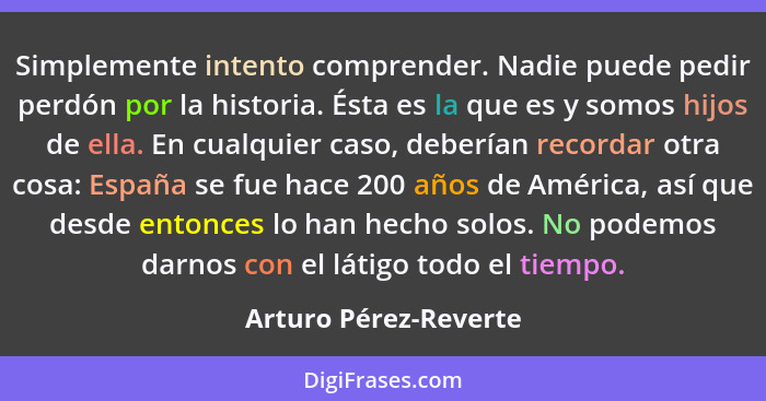 Simplemente intento comprender. Nadie puede pedir perdón por la historia. Ésta es la que es y somos hijos de ella. En cualquier... - Arturo Pérez-Reverte