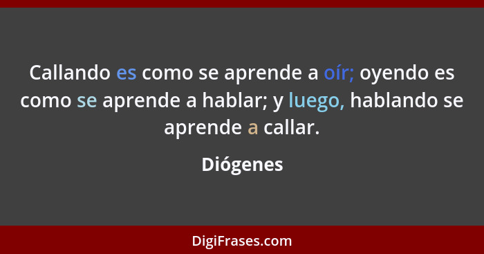 Callando es como se aprende a oír; oyendo es como se aprende a hablar; y luego, hablando se aprende a callar.... - Diógenes