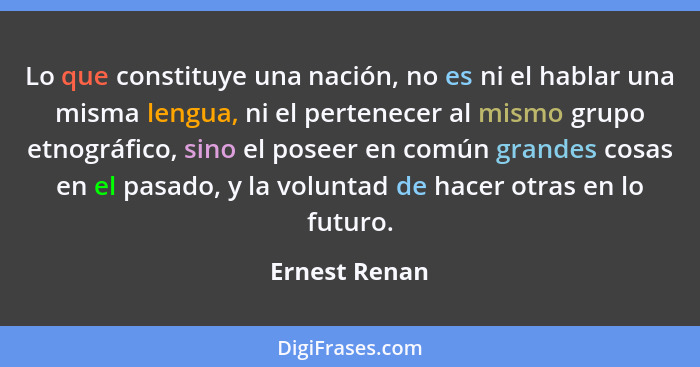 Lo que constituye una nación, no es ni el hablar una misma lengua, ni el pertenecer al mismo grupo etnográfico, sino el poseer en común... - Ernest Renan