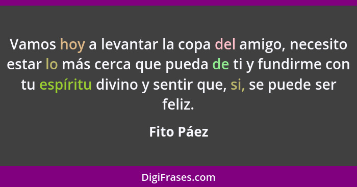 Vamos hoy a levantar la copa del amigo, necesito estar lo más cerca que pueda de ti y fundirme con tu espíritu divino y sentir que, si, se... - Fito Páez