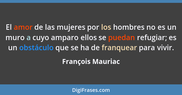 El amor de las mujeres por los hombres no es un muro a cuyo amparo ellos se puedan refugiar; es un obstáculo que se ha de franquear... - François Mauriac