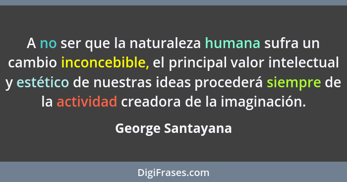A no ser que la naturaleza humana sufra un cambio inconcebible, el principal valor intelectual y estético de nuestras ideas procede... - George Santayana