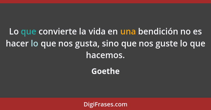 Lo que convierte la vida en una bendición no es hacer lo que nos gusta, sino que nos guste lo que hacemos.... - Goethe