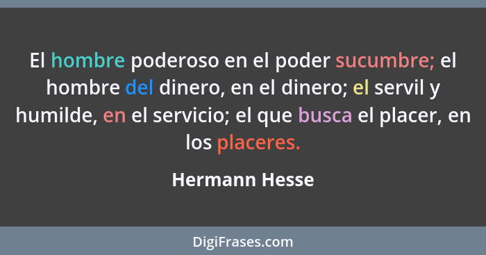 El hombre poderoso en el poder sucumbre; el hombre del dinero, en el dinero; el servil y humilde, en el servicio; el que busca el plac... - Hermann Hesse