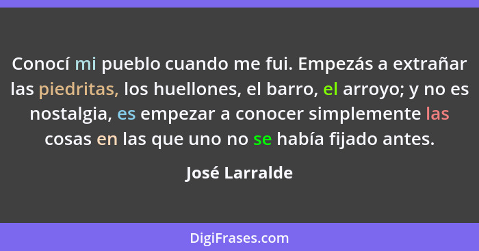 Conocí mi pueblo cuando me fui. Empezás a extrañar las piedritas, los huellones, el barro, el arroyo; y no es nostalgia, es empezar a... - José Larralde