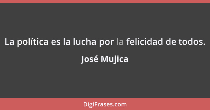 La política es la lucha por la felicidad de todos.... - José Mujica