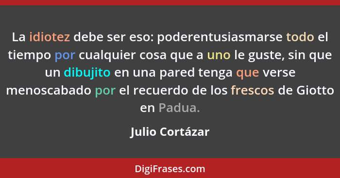 La idiotez debe ser eso: poderentusiasmarse todo el tiempo por cualquier cosa que a uno le guste, sin que un dibujito en una pared te... - Julio Cortázar