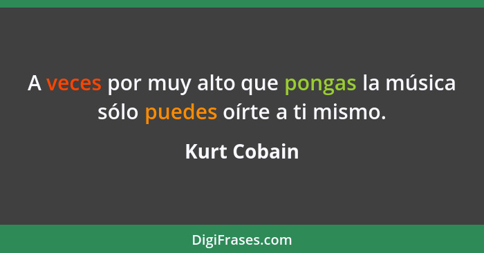 A veces por muy alto que pongas la música sólo puedes oírte a ti mismo.... - Kurt Cobain