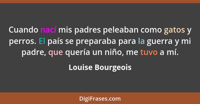 Cuando nací mis padres peleaban como gatos y perros. El país se preparaba para la guerra y mi padre, que quería un niño, me tuvo a... - Louise Bourgeois
