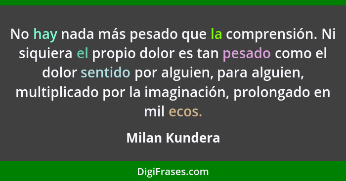 No hay nada más pesado que la comprensión. Ni siquiera el propio dolor es tan pesado como el dolor sentido por alguien, para alguien,... - Milan Kundera