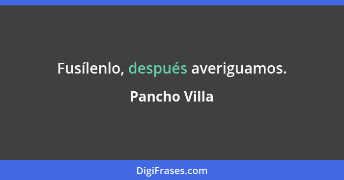 Fusílenlo, después averiguamos.... - Pancho Villa