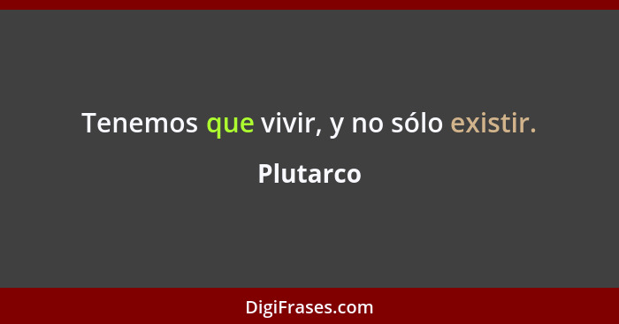 Tenemos que vivir, y no sólo existir.... - Plutarco