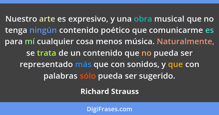 Nuestro arte es expresivo, y una obra musical que no tenga ningún contenido poético que comunicarme es para mí cualquier cosa menos... - Richard Strauss