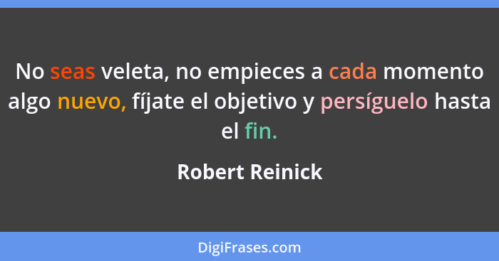 No seas veleta, no empieces a cada momento algo nuevo, fíjate el objetivo y persíguelo hasta el fin.... - Robert Reinick