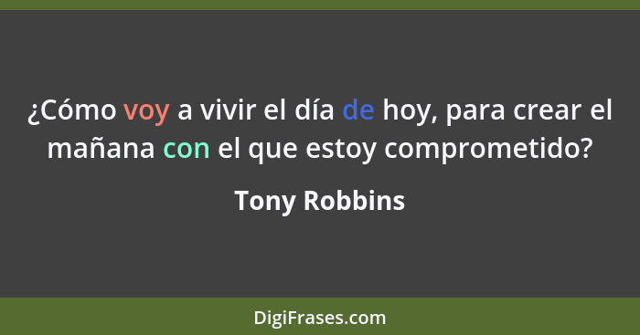¿Cómo voy a vivir el día de hoy, para crear el mañana con el que estoy comprometido?... - Tony Robbins