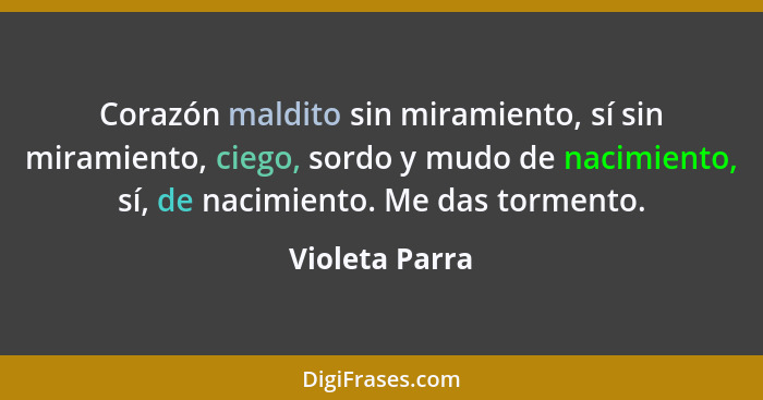 Corazón maldito sin miramiento, sí sin miramiento, ciego, sordo y mudo de nacimiento, sí, de nacimiento. Me das tormento.... - Violeta Parra