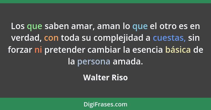 Los que saben amar, aman lo que el otro es en verdad, con toda su complejidad a cuestas, sin forzar ni pretender cambiar la esencia bási... - Walter Riso