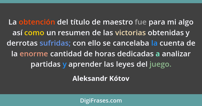 La obtención del título de maestro fue para mi algo así como un resumen de las victorias obtenidas y derrotas sufridas; con ello se... - Aleksandr Kótov