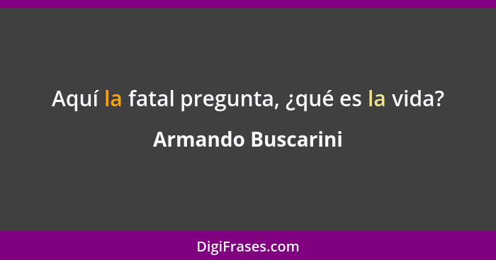 Aquí la fatal pregunta, ¿qué es la vida?... - Armando Buscarini