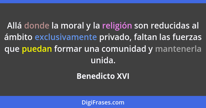 Allá donde la moral y la religión son reducidas al ámbito exclusivamente privado, faltan las fuerzas que puedan formar una comunidad y... - Benedicto XVI