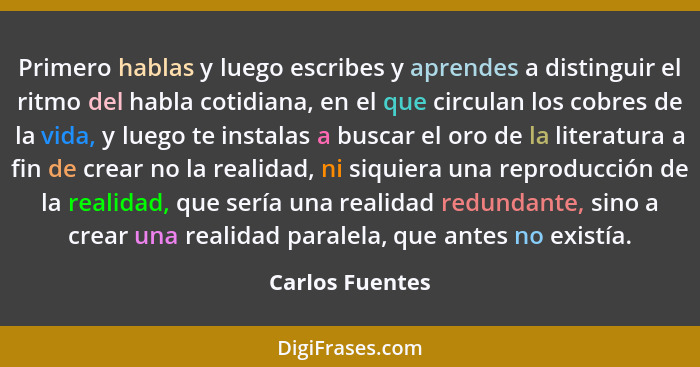 Primero hablas y luego escribes y aprendes a distinguir el ritmo del habla cotidiana, en el que circulan los cobres de la vida, y lue... - Carlos Fuentes