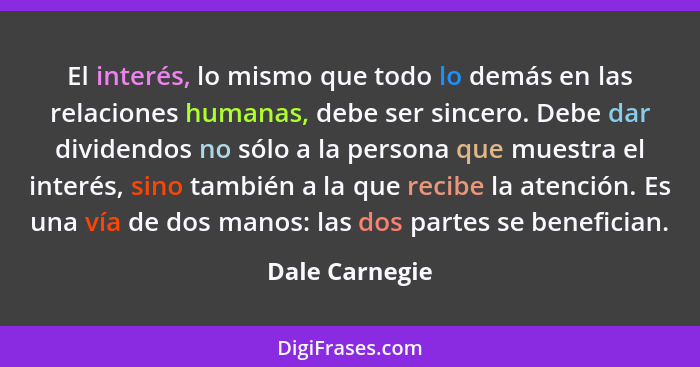 El interés, lo mismo que todo lo demás en las relaciones humanas, debe ser sincero. Debe dar dividendos no sólo a la persona que muest... - Dale Carnegie