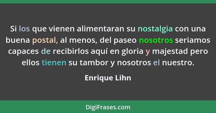 Si los que vienen alimentaran su nostalgia con una buena postal, al menos, del paseo nosotros seriamos capaces de recibirlos aquí en gl... - Enrique Lihn