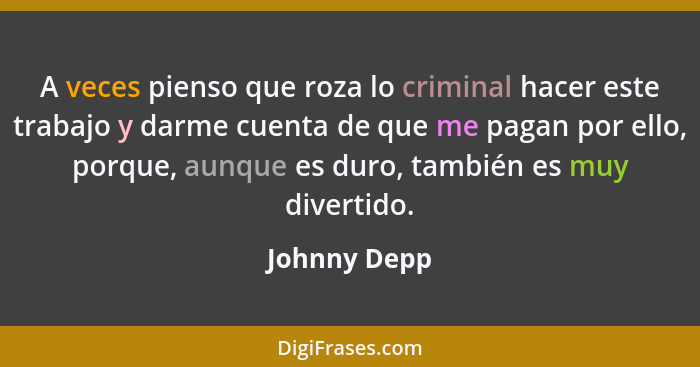 A veces pienso que roza lo criminal hacer este trabajo y darme cuenta de que me pagan por ello, porque, aunque es duro, también es muy d... - Johnny Depp