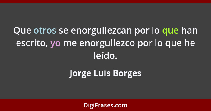 Que otros se enorgullezcan por lo que han escrito, yo me enorgullezco por lo que he leído.... - Jorge Luis Borges