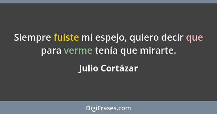 Siempre fuiste mi espejo, quiero decir que para verme tenía que mirarte.... - Julio Cortázar