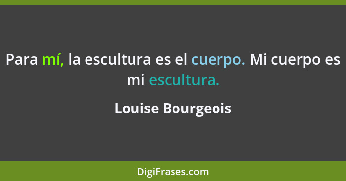 Para mí, la escultura es el cuerpo. Mi cuerpo es mi escultura.... - Louise Bourgeois