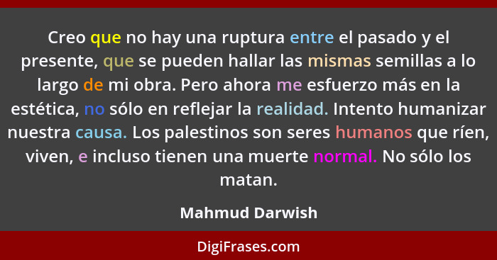 Creo que no hay una ruptura entre el pasado y el presente, que se pueden hallar las mismas semillas a lo largo de mi obra. Pero ahora... - Mahmud Darwish