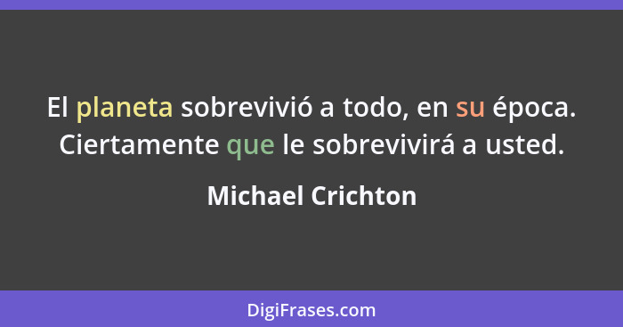 El planeta sobrevivió a todo, en su época. Ciertamente que le sobrevivirá a usted.... - Michael Crichton