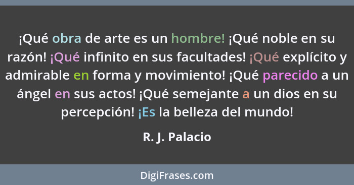 ¡Qué obra de arte es un hombre! ¡Qué noble en su razón! ¡Qué infinito en sus facultades! ¡Qué explícito y admirable en forma y movimie... - R. J. Palacio