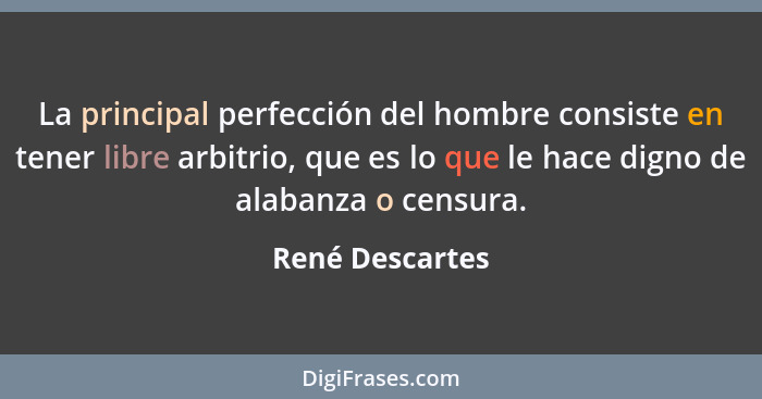La principal perfección del hombre consiste en tener libre arbitrio, que es lo que le hace digno de alabanza o censura.... - René Descartes