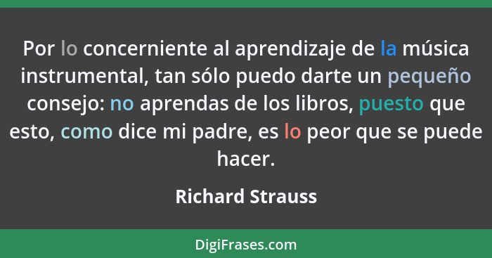 Por lo concerniente al aprendizaje de la música instrumental, tan sólo puedo darte un pequeño consejo: no aprendas de los libros, pu... - Richard Strauss