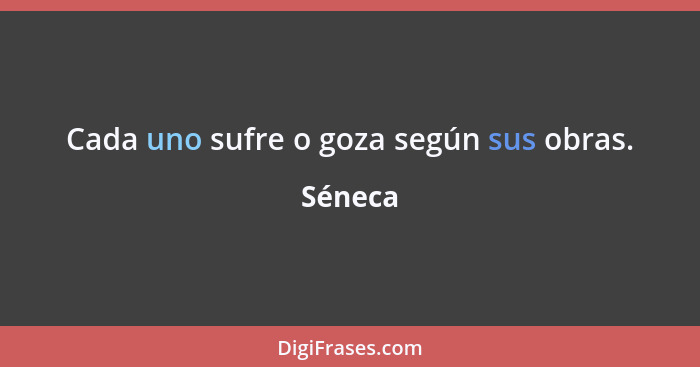 Cada uno sufre o goza según sus obras.... - Séneca