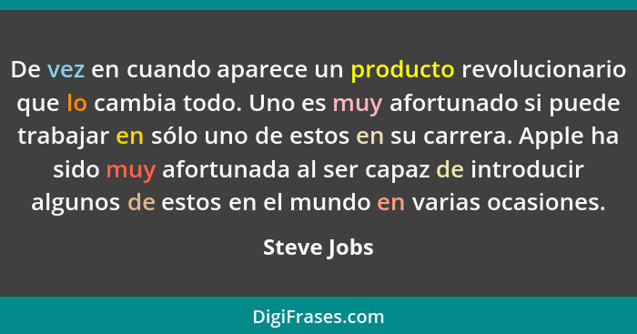 De vez en cuando aparece un producto revolucionario que lo cambia todo. Uno es muy afortunado si puede trabajar en sólo uno de estos en s... - Steve Jobs