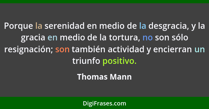 Porque la serenidad en medio de la desgracia, y la gracia en medio de la tortura, no son sólo resignación; son también actividad y encie... - Thomas Mann