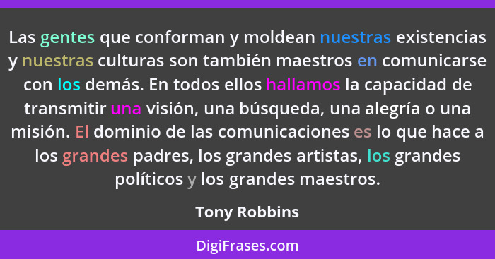 Las gentes que conforman y moldean nuestras existencias y nuestras culturas son también maestros en comunicarse con los demás. En todos... - Tony Robbins