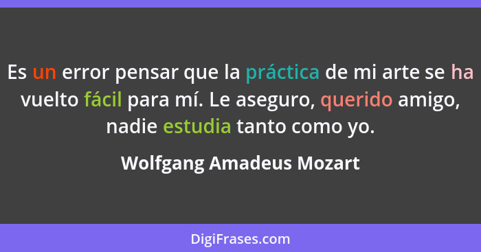 Es un error pensar que la práctica de mi arte se ha vuelto fácil para mí. Le aseguro, querido amigo, nadie estudia tanto com... - Wolfgang Amadeus Mozart