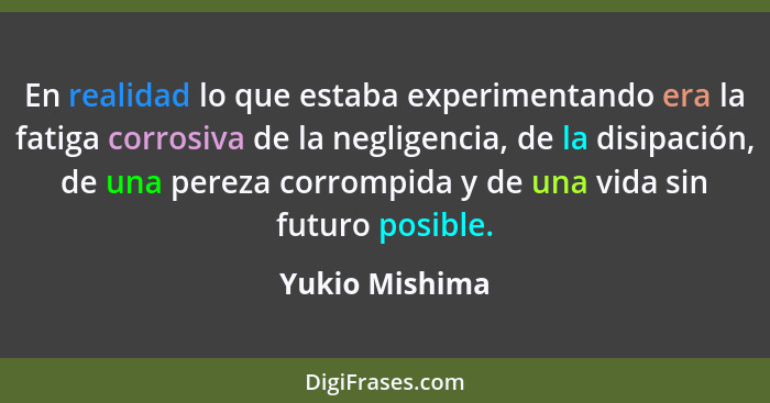 En realidad lo que estaba experimentando era la fatiga corrosiva de la negligencia, de la disipación, de una pereza corrompida y de un... - Yukio Mishima