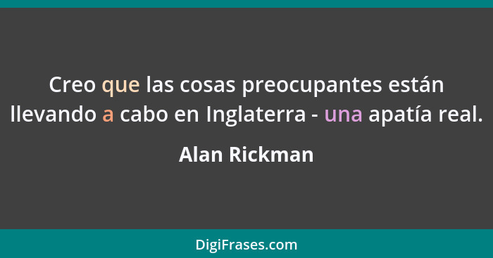 Creo que las cosas preocupantes están llevando a cabo en Inglaterra - una apatía real.... - Alan Rickman