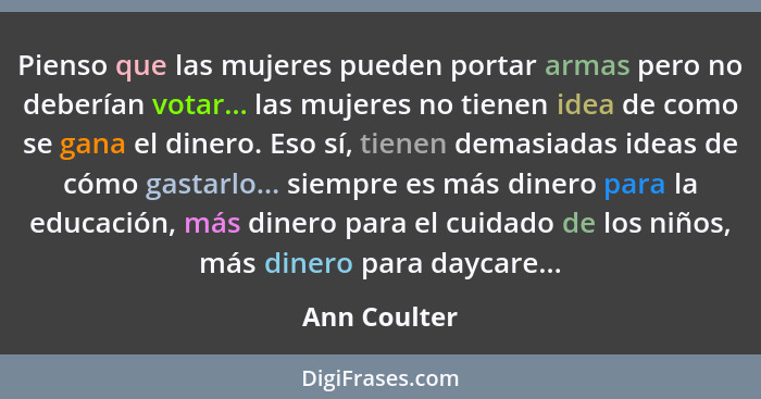 Pienso que las mujeres pueden portar armas pero no deberían votar... las mujeres no tienen idea de como se gana el dinero. Eso sí, tiene... - Ann Coulter