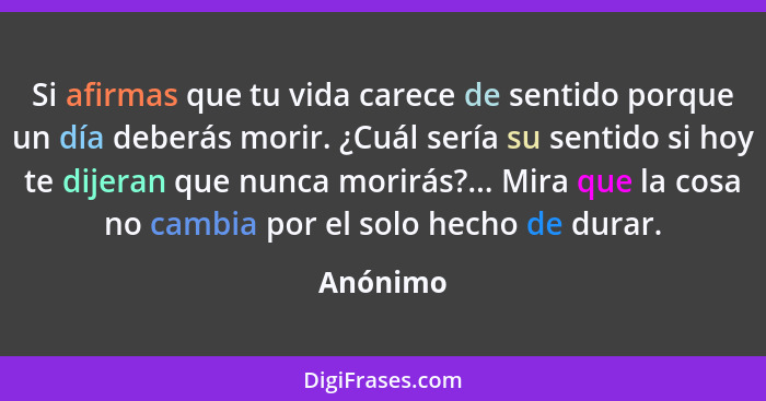 Si afirmas que tu vida carece de sentido porque un día deberás morir. ¿Cuál sería su sentido si hoy te dijeran que nunca morirás?... Mira qu... - Anónimo