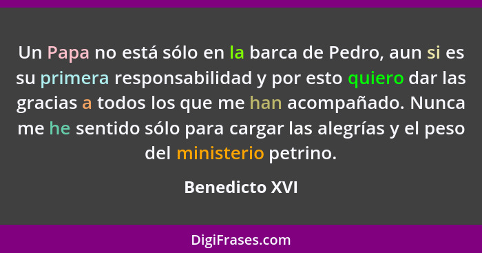 Un Papa no está sólo en la barca de Pedro, aun si es su primera responsabilidad y por esto quiero dar las gracias a todos los que me h... - Benedicto XVI