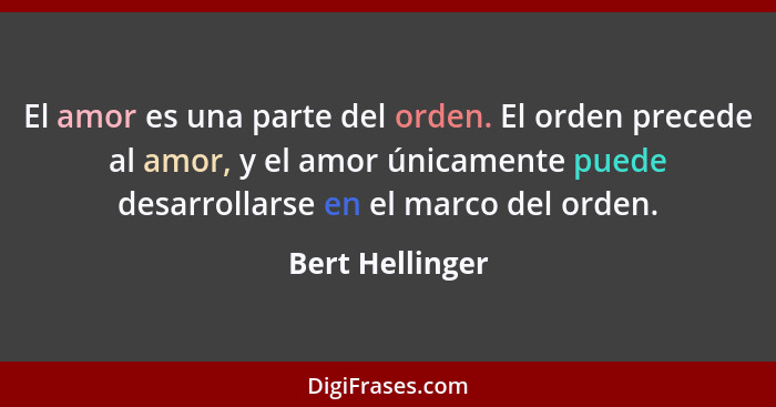 El amor es una parte del orden. El orden precede al amor, y el amor únicamente puede desarrollarse en el marco del orden.... - Bert Hellinger
