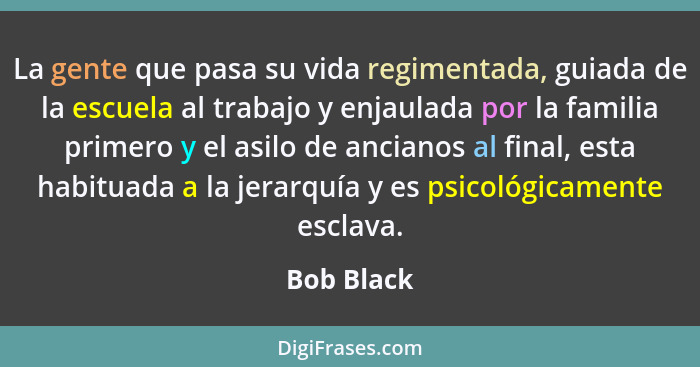 La gente que pasa su vida regimentada, guiada de la escuela al trabajo y enjaulada por la familia primero y el asilo de ancianos al final,... - Bob Black