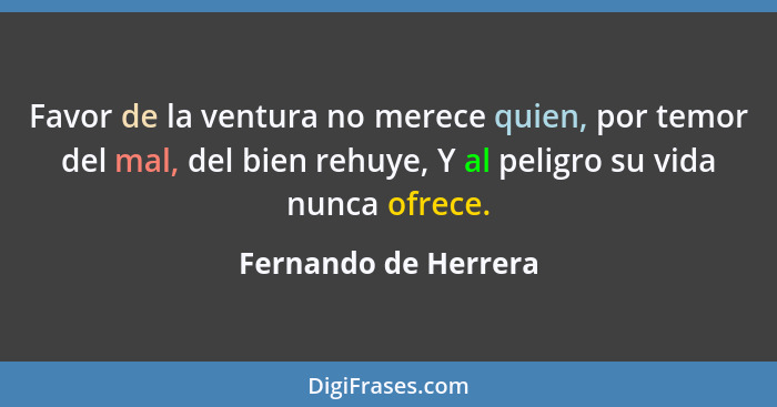 Favor de la ventura no merece quien, por temor del mal, del bien rehuye, Y al peligro su vida nunca ofrece.... - Fernando de Herrera